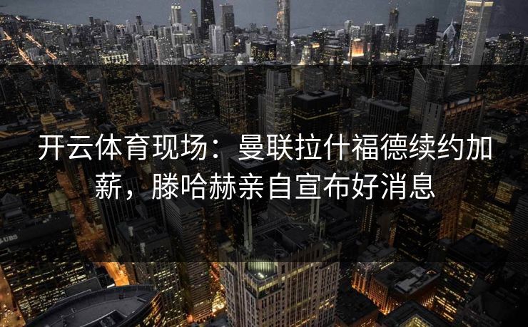 开云体育现场：曼联拉什福德续约加薪，滕哈赫亲自宣布好消息