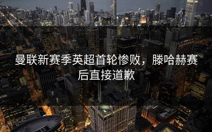 曼联新赛季英超首轮惨败，滕哈赫赛后直接道歉