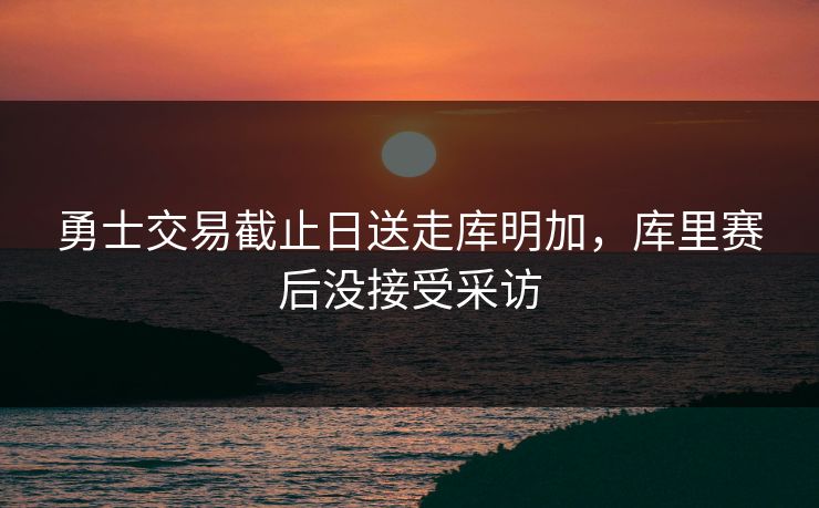 勇士交易截止日送走库明加，库里赛后没接受采访