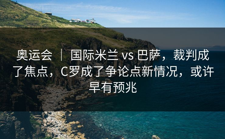 奥运会 ｜ 国际米兰 vs 巴萨，裁判成了焦点，C罗成了争论点新情况，或许早有预兆