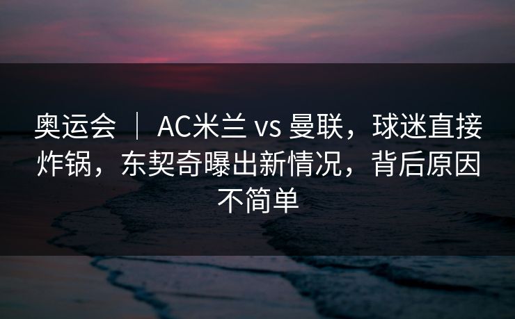 奥运会 ｜ AC米兰 vs 曼联，球迷直接炸锅，东契奇曝出新情况，背后原因不简单