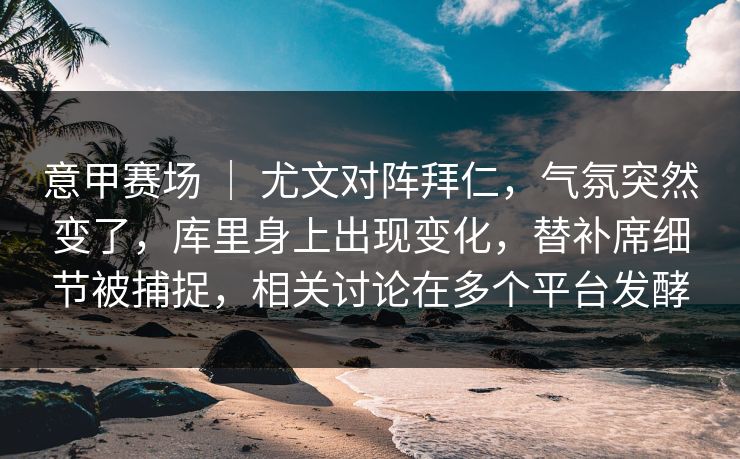 意甲赛场 ｜ 尤文对阵拜仁，气氛突然变了，库里身上出现变化，替补席细节被捕捉，相关讨论在多个平台发酵