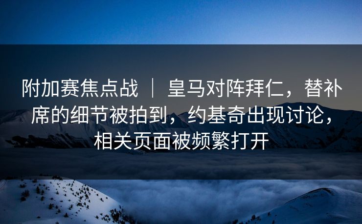 附加赛焦点战 ｜ 皇马对阵拜仁，替补席的细节被拍到，约基奇出现讨论，相关页面被频繁打开