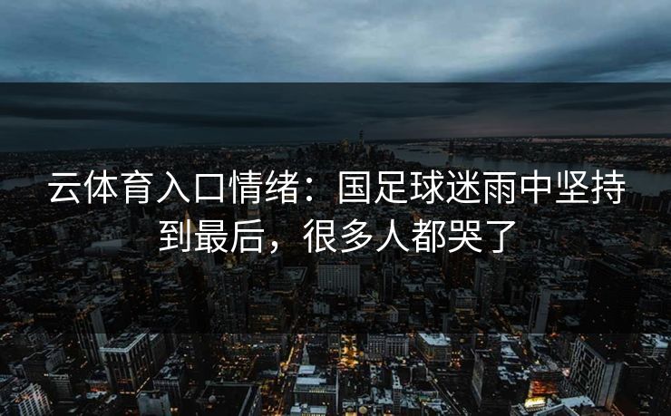 云体育入口情绪：国足球迷雨中坚持到最后，很多人都哭了