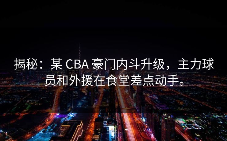 揭秘：某 CBA 豪门内斗升级，主力球员和外援在食堂差点动手。