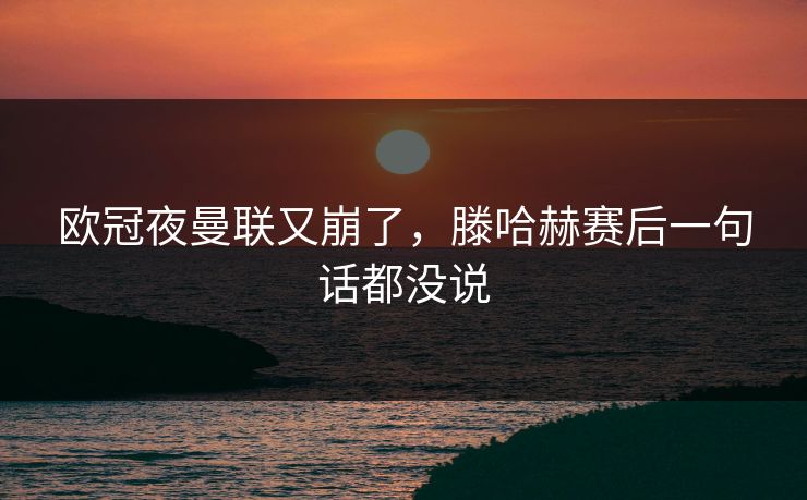 欧冠夜曼联又崩了，滕哈赫赛后一句话都没说