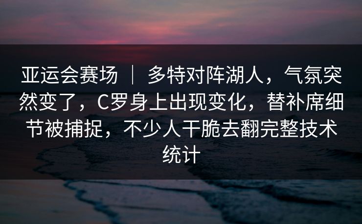 亚运会赛场 ｜ 多特对阵湖人，气氛突然变了，C罗身上出现变化，替补席细节被捕捉，不少人干脆去翻完整技术统计