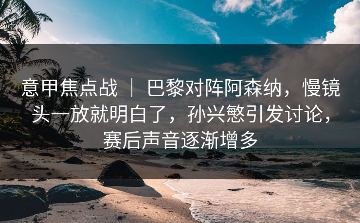 意甲焦点战 ｜ 巴黎对阵阿森纳，慢镜头一放就明白了，孙兴慜引发讨论，赛后声音逐渐增多
