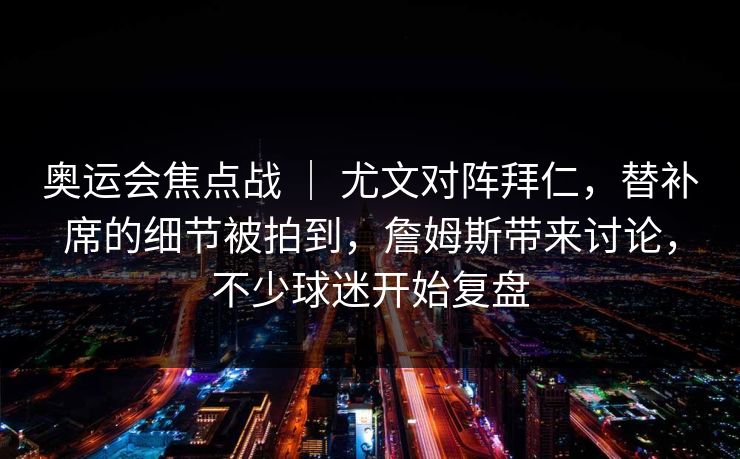 奥运会焦点战 ｜ 尤文对阵拜仁，替补席的细节被拍到，詹姆斯带来讨论，不少球迷开始复盘