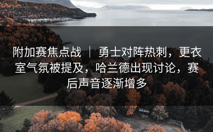 附加赛焦点战 ｜ 勇士对阵热刺，更衣室气氛被提及，哈兰德出现讨论，赛后声音逐渐增多