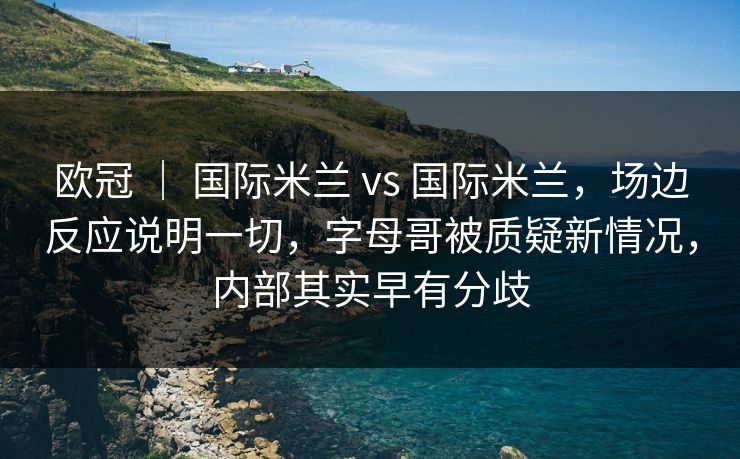欧冠 ｜ 国际米兰 vs 国际米兰，场边反应说明一切，字母哥被质疑新情况，内部其实早有分歧