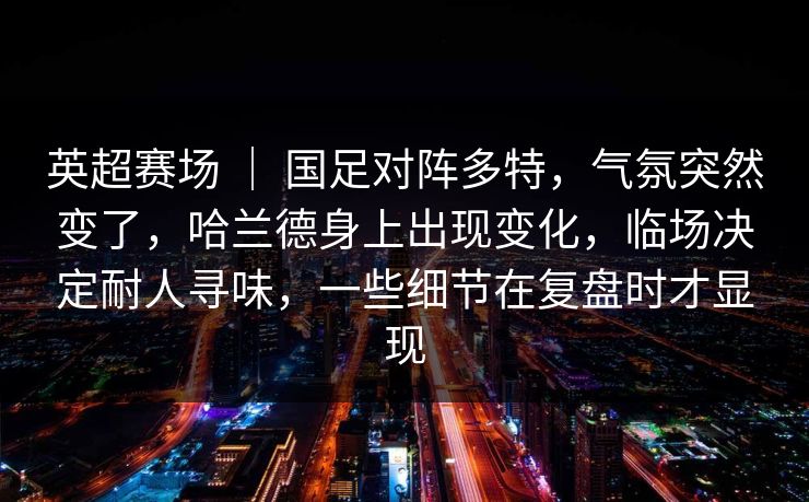 英超赛场 ｜ 国足对阵多特，气氛突然变了，哈兰德身上出现变化，临场决定耐人寻味，一些细节在复盘时才显现