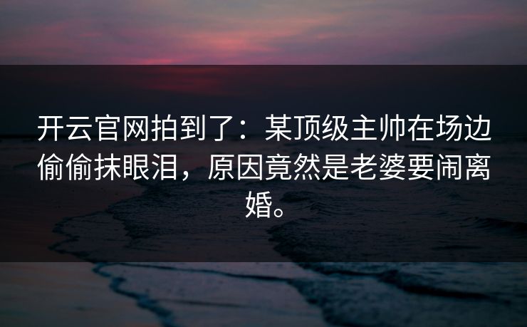 开云官网拍到了：某顶级主帅在场边偷偷抹眼泪，原因竟然是老婆要闹离婚。