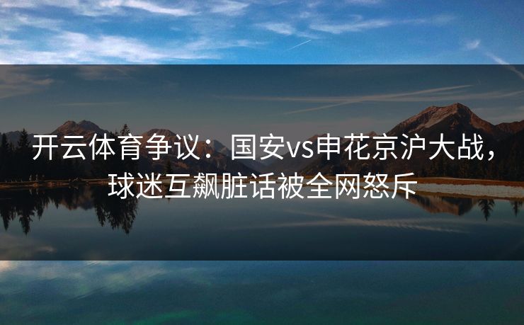 开云体育争议：国安vs申花京沪大战，球迷互飙脏话被全网怒斥