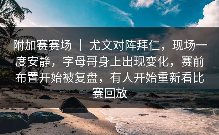 附加赛赛场 ｜ 尤文对阵拜仁，现场一度安静，字母哥身上出现变化，赛前布置开始被复盘，有人开始重新看比赛回放