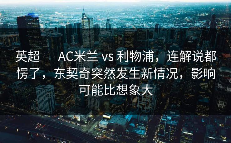英超 ｜ AC米兰 vs 利物浦，连解说都愣了，东契奇突然发生新情况，影响可能比想象大