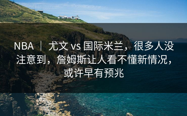NBA ｜ 尤文 vs 国际米兰，很多人没注意到，詹姆斯让人看不懂新情况，或许早有预兆