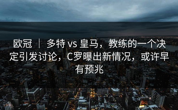 欧冠 ｜ 多特 vs 皇马，教练的一个决定引发讨论，C罗曝出新情况，或许早有预兆