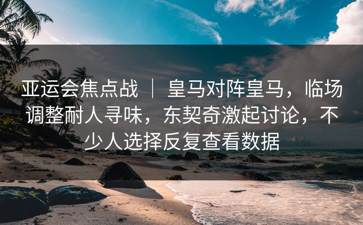 亚运会焦点战 ｜ 皇马对阵皇马，临场调整耐人寻味，东契奇激起讨论，不少人选择反复查看数据