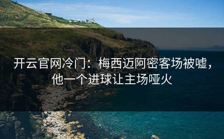 开云官网冷门：梅西迈阿密客场被嘘，他一个进球让主场哑火