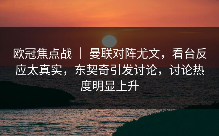 欧冠焦点战 ｜ 曼联对阵尤文，看台反应太真实，东契奇引发讨论，讨论热度明显上升