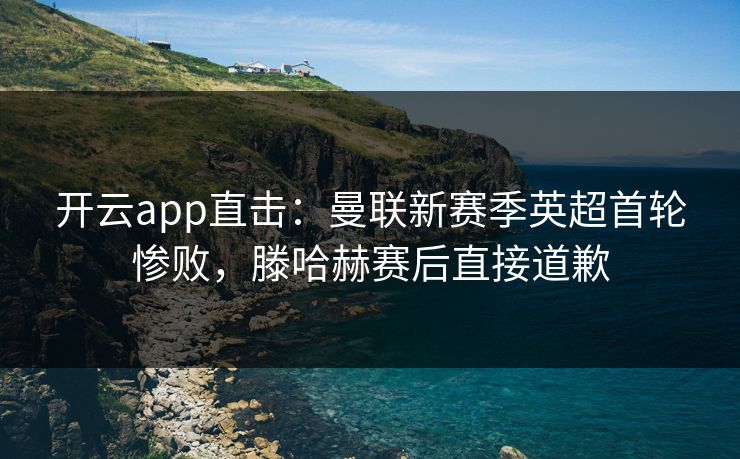 开云app直击：曼联新赛季英超首轮惨败，滕哈赫赛后直接道歉
