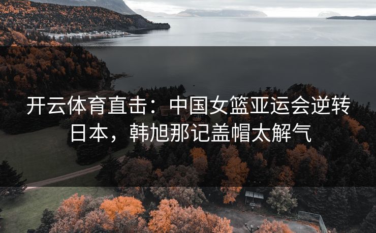 开云体育直击：中国女篮亚运会逆转日本，韩旭那记盖帽太解气