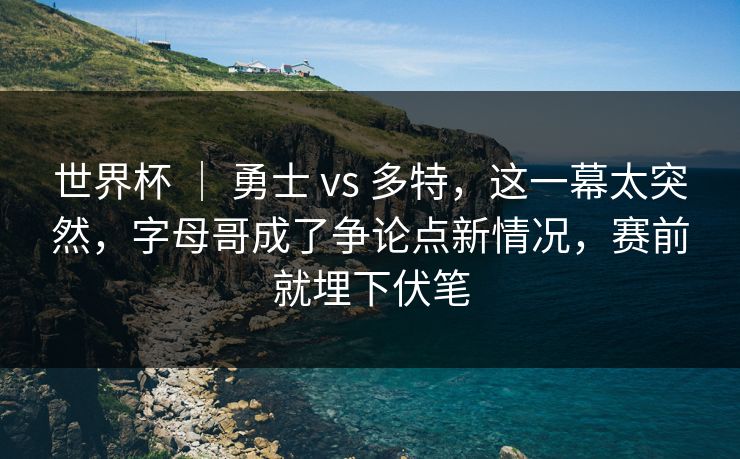 世界杯 ｜ 勇士 vs 多特，这一幕太突然，字母哥成了争论点新情况，赛前就埋下伏笔