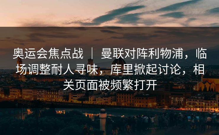 奥运会焦点战 ｜ 曼联对阵利物浦，临场调整耐人寻味，库里掀起讨论，相关页面被频繁打开